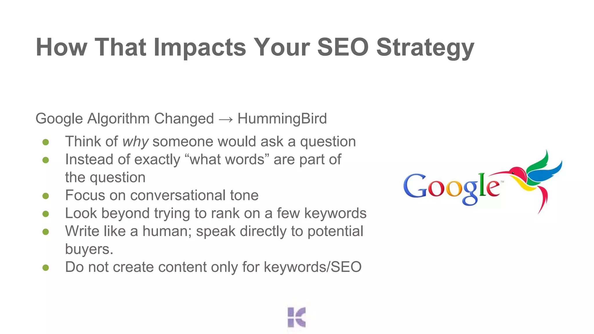 How That Impacts Your SEO Strategy 
Google Algorithm Changed → HummingBird 
● Think of why someone would ask a question 
● Instead of exactly “what words” are part of 
the question 
● Focus on conversational tone 
● Look beyond trying to rank on a few keywords 
● Write like a human; speak directly to potential 
buyers. 
● Do not create content only for keywords/SEO 
 