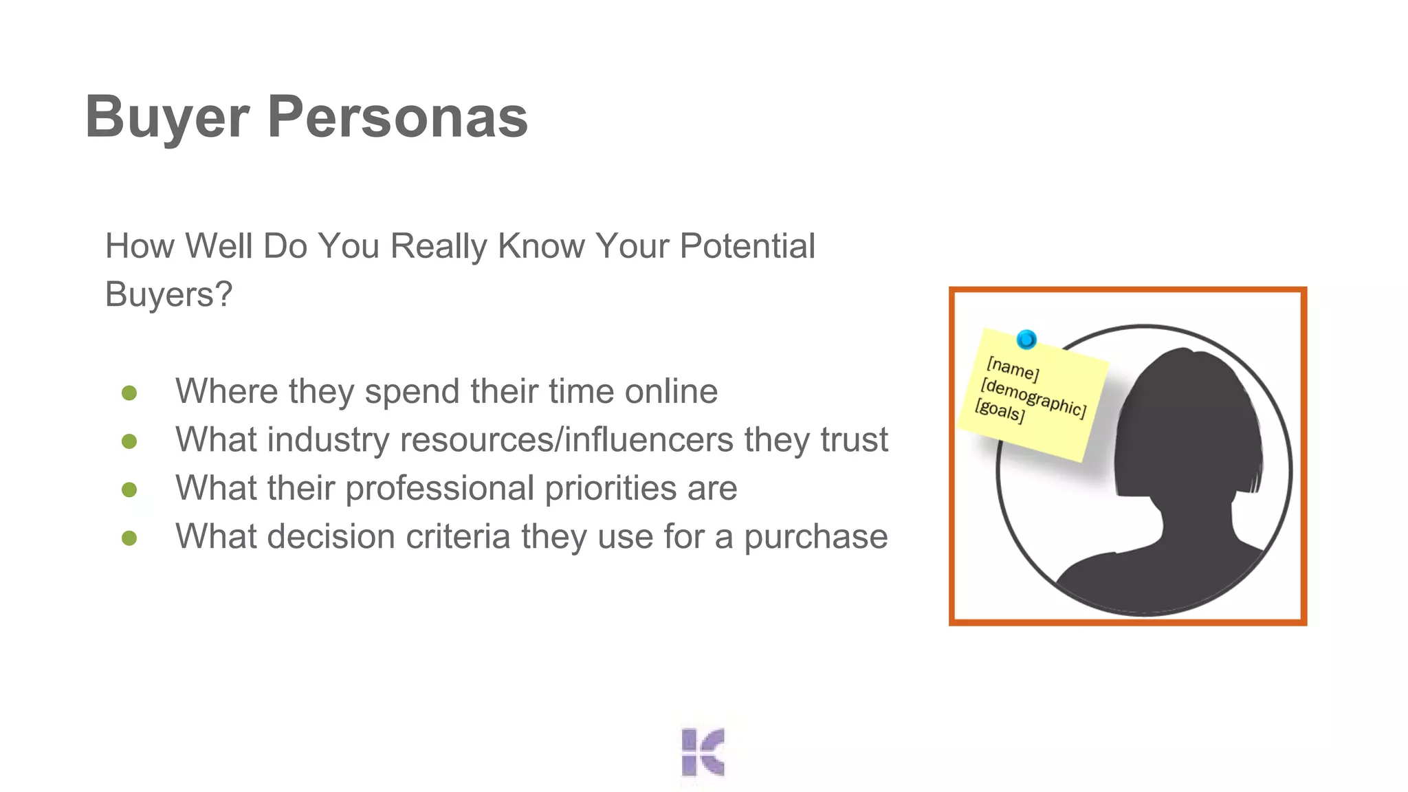 Buyer Personas 
How Well Do You Really Know Your Potential 
Buyers? 
● Where they spend their time online 
● What industry resources/influencers they trust 
● What their professional priorities are 
● What decision criteria they use for a purchase 
 