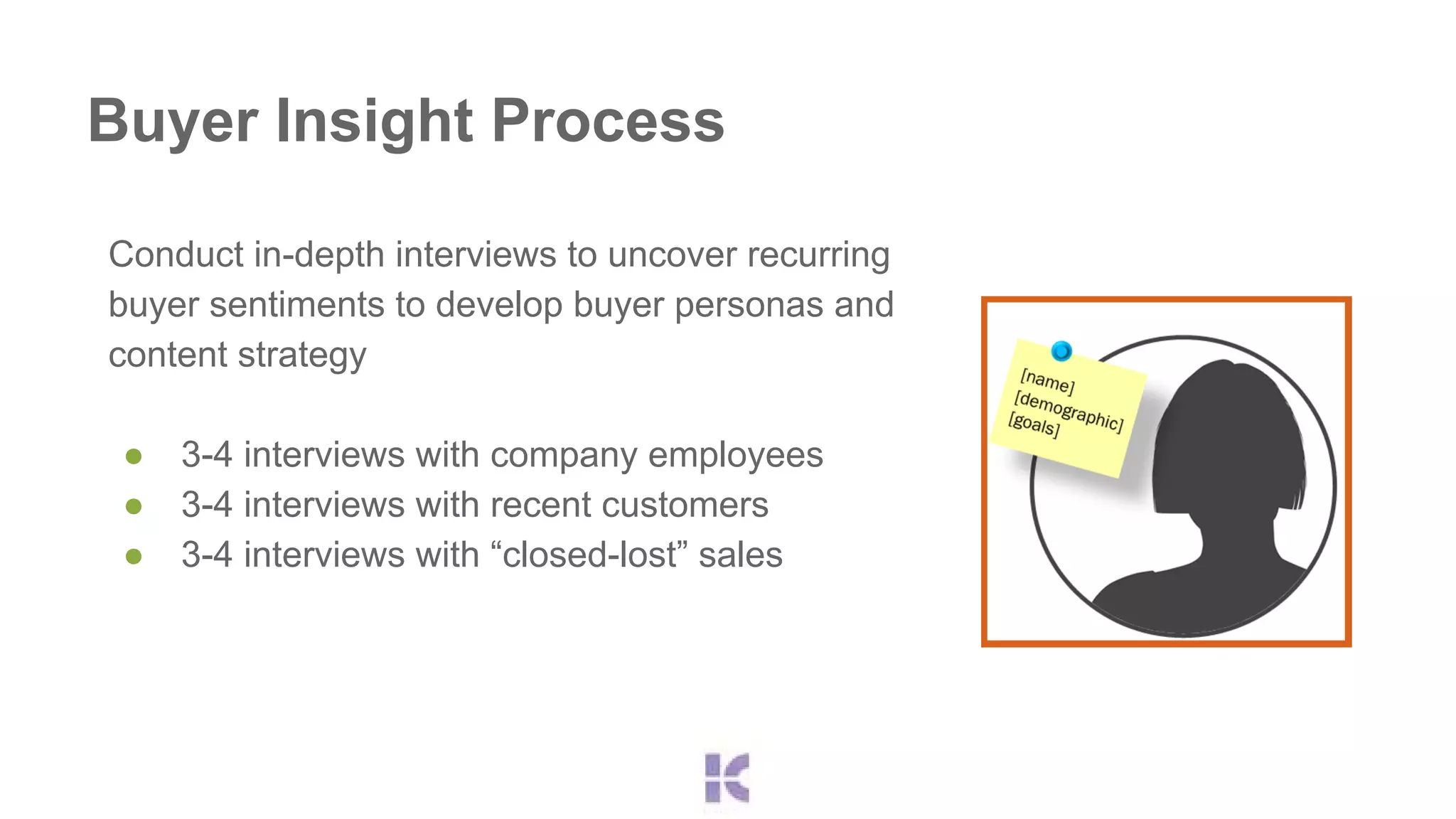Buyer Insight Process 
Conduct in-depth interviews to uncover recurring 
buyer sentiments to develop buyer personas and 
content strategy 
● 3-4 interviews with company employees 
● 3-4 interviews with recent customers 
● 3-4 interviews with “closed-lost” sales 
 