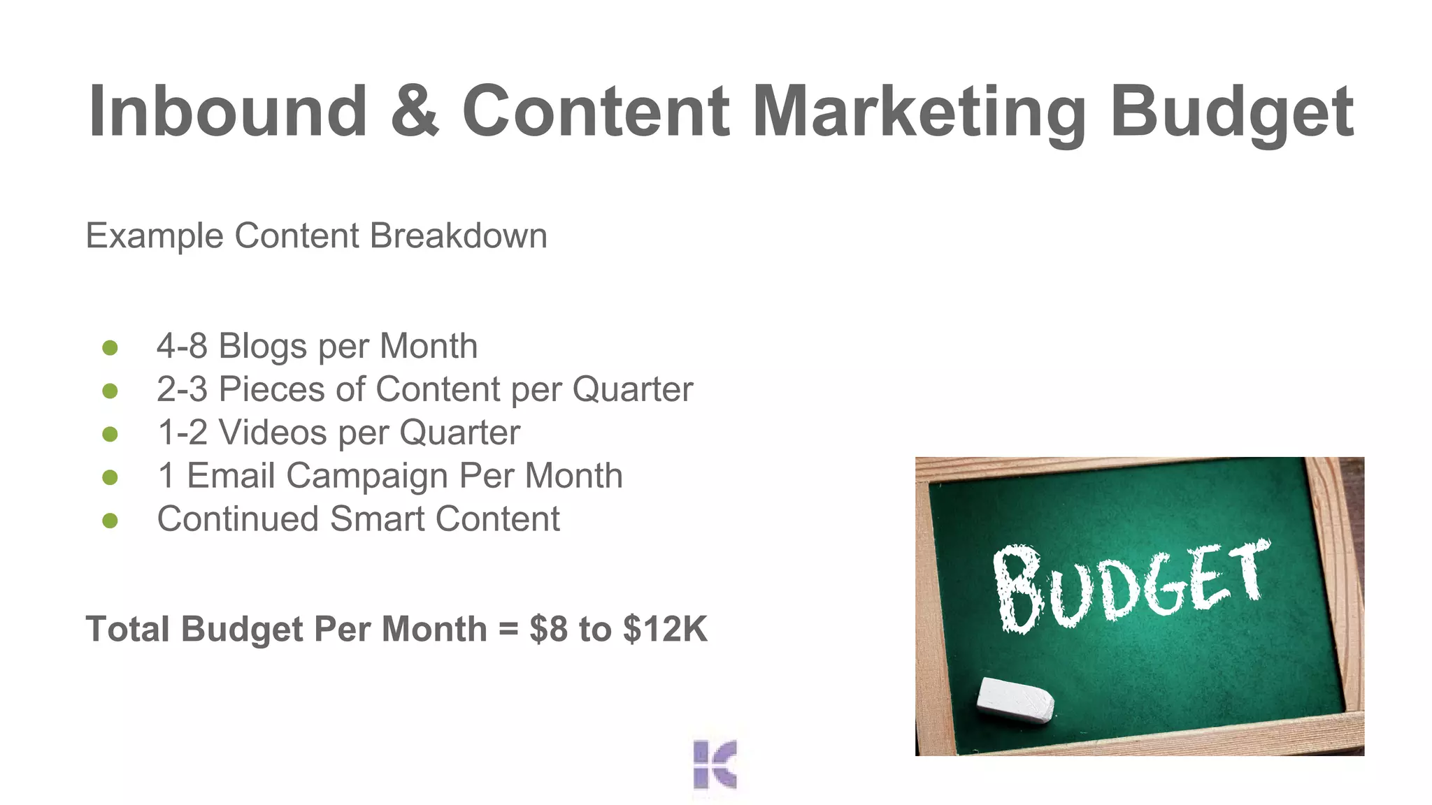 Inbound & Content Marketing Budget 
Example Content Breakdown 
● 4-8 Blogs per Month 
● 2-3 Pieces of Content per Quarter 
● 1-2 Videos per Quarter 
● 1 Email Campaign Per Month 
● Continued Smart Content 
Total Budget Per Month = $8 to $12K 
 