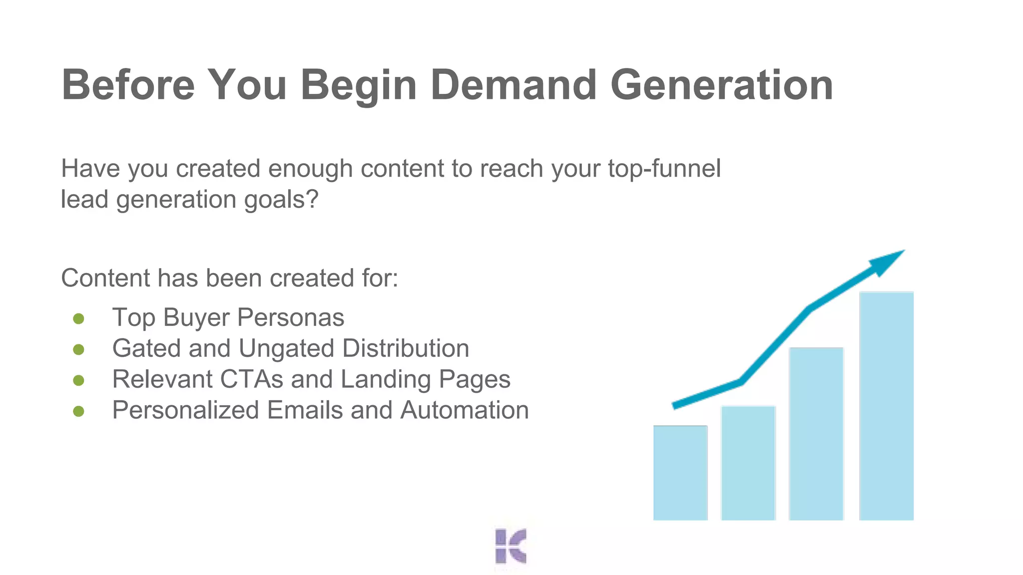 Before You Begin Demand Generation 
Have you created enough content to reach your top-funnel 
lead generation goals? 
Content has been created for: 
● Top Buyer Personas 
● Gated and Ungated Distribution 
● Relevant CTAs and Landing Pages 
● Personalized Emails and Automation 
 
