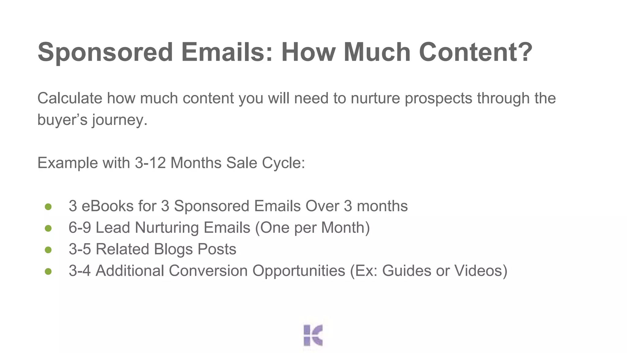 Sponsored Emails: How Much Content? 
Calculate how much content you will need to nurture prospects through the 
buyer’s journey. 
Example with 3-12 Months Sale Cycle: 
● 3 eBooks for 3 Sponsored Emails Over 3 months 
● 6-9 Lead Nurturing Emails (One per Month) 
● 3-5 Related Blogs Posts 
● 3-4 Additional Conversion Opportunities (Ex: Guides or Videos) 
 
