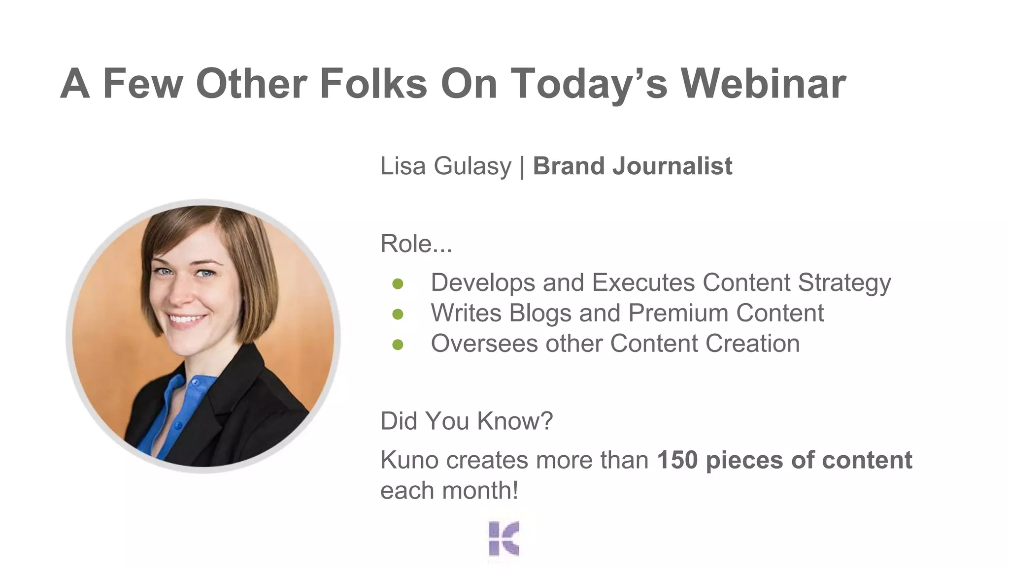 A Few Other Folks On Today’s Webinar 
Lisa Gulasy | Brand Journalist 
Role... 
● Develops and Executes Content Strategy 
● Writes Blogs and Premium Content 
● Oversees other Content Creation 
Did You Know? 
Kuno creates more than 150 pieces of content 
each month! 
 
