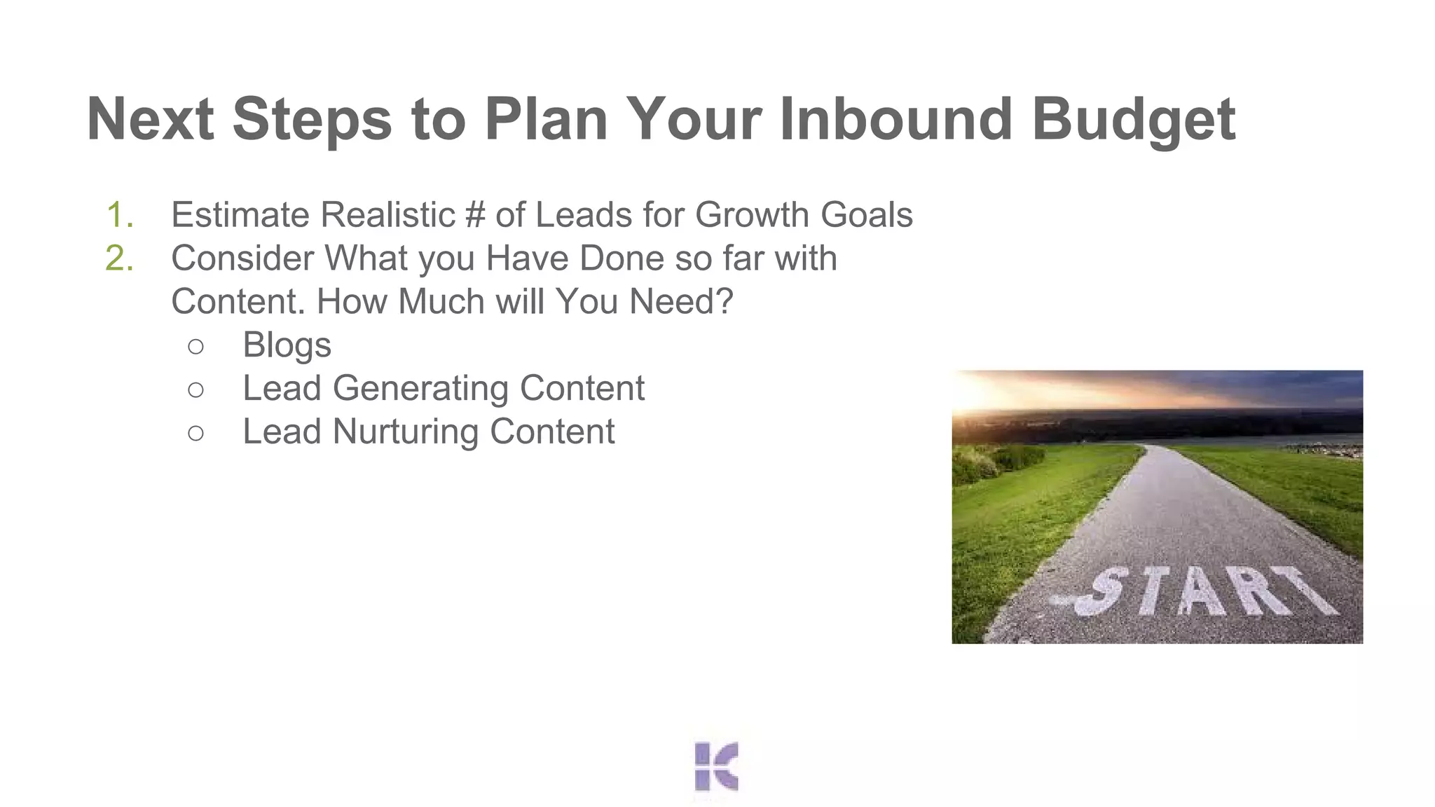 Next Steps to Plan Your Inbound Budget 
1. Estimate Realistic # of Leads for Growth Goals 
2. Consider What you Have Done so far with 
Content. How Much will You Need? 
○ Blogs 
○ Lead Generating Content 
○ Lead Nurturing Content 
 