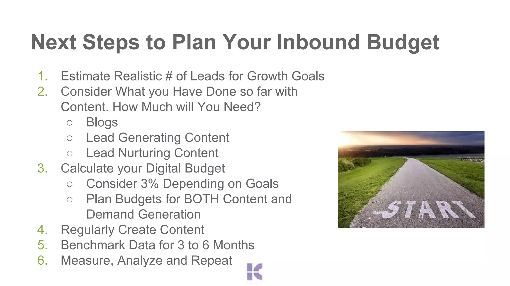 Next Steps to Plan Your Inbound Budget 
1. Estimate Realistic # of Leads for Growth Goals 
2. Consider What you Have Done so far with 
Content. How Much will You Need? 
○ Blogs 
○ Lead Generating Content 
○ Lead Nurturing Content 
3. Calculate your Digital Budget 
○ Consider 3% Depending on Goals 
○ Plan Budgets for BOTH Content and 
Demand Generation 
4. Regularly Create Content 
5. Benchmark Data for 3 to 6 Months 
6. Measure, Analyze and Repeat 
 