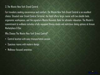 3. The Westin New York Grand Central
For travelers seeking convenience and comfort, The Westin New York Grand Central is an excellent
choice. Situated near Grand Central Terminal, the hotel offers large rooms with two double beds,
ergonomic workspaces, and the signature Westin Heavenly Beds for ultimate relaxation. The Westins
commitment to wellness includes a fully equipped fitness studio and nutritious dining options at Amuse
Marketplace & Bar.
Why Choose The Westin New York Grand Central?
? Central location with easy transportation access
? Spacious rooms with modern design
? Wellness-focused amenities
 
