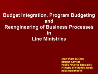 Budget Integration, Program Budgeting
                 and
Reengineering of Business Processes
                  in
            Line Ministries


                       Jean-Marc LEPAIN
                       Budget Adviser
                       Public Finance Specialist
                       Ministry of Finance, Kabul
                       jlepain@yahoo.fr
 