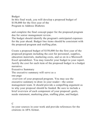 Budget
In this final week, you will develop a proposed budget of
$150,000 for the first year of the
Program to Address Diabetes
and complete the final concept paper for the proposed program
due for senior management review.
The budget should identify the program's anticipated expenses
for the year ahead. Budget line items should be consistent with
the proposed program and staffing plan.
Create a proposed budget of $150,000 for the first year of the
proposed program including the cost for personnel, supplies,
education materials, marketing costs, and so on in a Microsoft
Excel spreadsheet. You may transfer your budget to your report.
Justify the cost for each item of the proposed budget in a budget
narrative.
Executive Summary
The executive summary will serve as a
one page
overview of your proposed program. You may use the
executive summary to draw in your reader—the senior
management team. It should provide a compelling argument as
to why your proposal should be funded. Be sure to include a
brief overview of each component of your proposal: goals,
needs statement, marketing plan, staffing plan, and budget.
C
ite your sources in your work and provide references for the
citations in APA format.
 