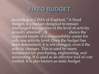 According to CIMA of England, “A fixed
budget, is a budget designed to remain
unchanged irrespective of the level of activity
actually attained”. A fixed budget shows the
expected results of a responsibility center for
only one activity level. Once the budget has
been determined, it is not changed, even if the
activity changes. This is used by many
companies for purchasing, engineering, and
accounting. It is used as an effective tool of cost
control. It is also known as static budget.

 