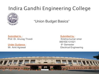 “Union Budget Basics”
Submitted to : Submitted by :
Prof. Dr. Anurag Trivedi Krishna kumar omer
0601EE131021
Under Guidance : 6th
Semester
Mr. Amit Agrawal Electrical Engineering
 