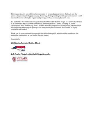 This request does not seek additional compensation or increased appropriations. Rather, it asks that
earned salary continue to be paid as salary. Preserving the longstanding monthly payment structure would
maintain financial stability for experienced principals without increasing the state's cost.
We are hopeful this unintended consequence can be addressed in the final budget as a technical correction
to be eliminated. We also remain committed to partnering with the General Assembly on future
conversations about modernizing North Carolina's principal compensation system so that it better reflects
the complexity of today's principalship while strengthening the recruitment and retention of highly
effective school leaders.
Thank you for your continued investment in North Carolina's public schools and for considering this
unintended consequence as you finalize the state budget.
Respectfully,
North Carolina Principal of the Year Network
North Carolina Principals and Assistant Principals Association
 