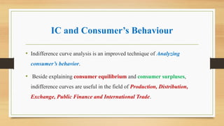 IC and Consumer’s Behaviour
• Indifference curve analysis is an improved technique of Analyzing
consumer’s behavior.
• Beside explaining consumer equilibrium and consumer surpluses,
indifference curves are useful in the field of Production, Distribution,
Exchange, Public Finance and International Trade.
