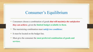 Consumer’s Equilibrium
• Consumers choose a combination of goods that will maximize the satisfaction
they can achieve, given the limited budget available to them.
• The maximizing combination must satisfy two conditions:
• It must be located on the budget line.
• Must give the consumer the most preferred combination of goods and
services.