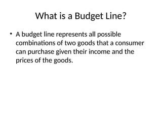 What is a Budget Line?
• A budget line represents all possible
combinations of two goods that a consumer
can purchase given their income and the
prices of the goods.
 