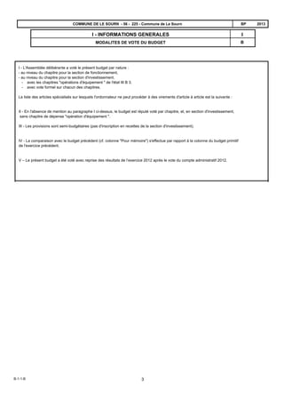 B
II - INFORMATIONS GENERALES
MODALITES DE VOTE DU BUDGET
2013BPCOMMUNE DE LE SOURN - 56 - 225 - Commune de Le Sourn
I - L'Assemblée délibérante a voté le présent budget par nature :
- au niveau du chapitre pour la section de fonctionnement,
- au niveau du chapitre pour la section d'investissement.
- avec les chapitres "opérations d'équipement " de l'état III B 3.
- avec vote formel sur chacun des chapitres.
La liste des articles spécialisés sur lesquels l'ordonnateur ne peut procéder à des virements d'article à article est la suivante :
II - En l'absence de mention au paragraphe I ci-dessus, le budget est réputé voté par chapitre, et, en section d'investissement,
sans chapitre de dépense "opération d'équipement ".
III - Les provisions sont semi-budgétaires (pas d'inscription en recettes de la section d'investissement).
IV - La comparaison avec le budget précédent (cf. colonne "Pour mémoire") s'effectue par rapport à la colonne du budget primitif
de l'exercice précédent.
V – Le présent budget a été voté avec reprise des résultats de l’exercice 2012 après le vote du compte administratif 2012.
B-1-1-B 3
 