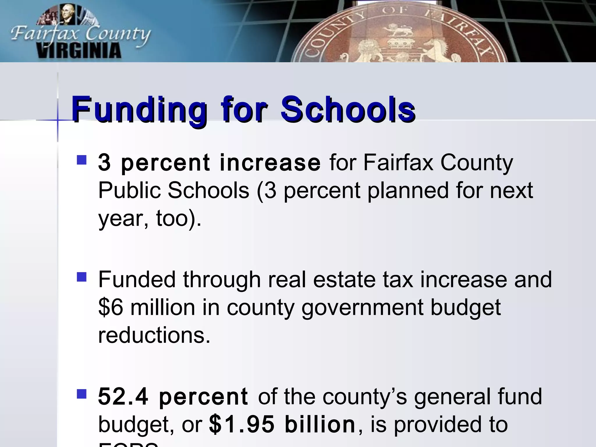 Funding for SchoolsFunding for Schools
3 percent increase for Fairfax County
Public Schools (3 percent planned for next
year, too).
Funded through real estate tax increase and
$6 million in county government budget
reductions.
52.4 percent of the county’s general fund
budget, or $1.95 billion, is provided to