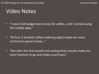 Video Notes
• “I never did budget any money for coffee, until I started using
the mobile apps.”
• “At first, it [mobile coffee-ordering apps] made me more
inclined to spend money…”
• “But after the first month and seeing those results made me
more hesitant to go and make a purchase.”
FA 102D Design for Smartphones and iPads Vincent Frazzetto
 