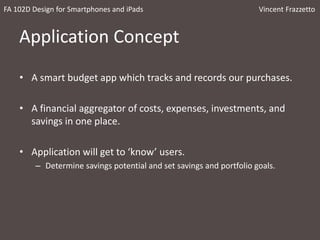 Application Concept
• A smart budget app which tracks and records our purchases.
• A financial aggregator of costs, expenses, investments, and
savings in one place.
• Application will get to ‘know’ users.
– Determine savings potential and set savings and portfolio goals.
FA 102D Design for Smartphones and iPads Vincent Frazzetto
 