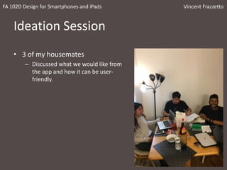Ideation Session
• 3 of my housemates
– Discussed what we would like from
the app and how it can be user-
friendly.
FA 102D Design for Smartphones and iPads Vincent Frazzetto
 