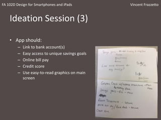 Ideation Session (3)
• App should:
– Link to bank account(s)
– Easy access to unique savings goals
– Online bill pay
– Credit score
– Use easy-to-read graphics on main
screen
FA 102D Design for Smartphones and iPads Vincent Frazzetto
 