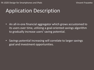 Application Description
• An all-in-one financial aggregator which grows accustomed to
its users over time, utilizing a goal-oriented savings algorithm
to gradually increase users’ saving potential.
• Savings potential increasing will correlate to larger savings
goal and investment opportunities.
FA 102D Design for Smartphones and iPads Vincent Frazzetto
 