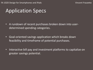 Application Specs
• A rundown of recent purchases broken down into user-
determined spending categories.
• Goal-oriented savings application which breaks down
feasibility and timeframe of potential purchases.
• Interactive bill pay and investment platforms to capitalize on
greater savings potential.
FA 102D Design for Smartphones and iPads Vincent Frazzetto
 