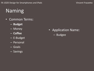 Naming
• Common Terms:
– Budget
– Money
– Coffee
– E-Budget
– Personal
– Goals
– Savings
• Application Name:
– Budgee
FA 102D Design for Smartphones and iPads Vincent Frazzetto
 