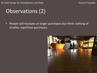 Observations (2)
• People will hesitate on larger purchases but think nothing of
smaller, repetitive purchases.
FA 102D Design for Smartphones and iPads Vincent Frazzetto
 