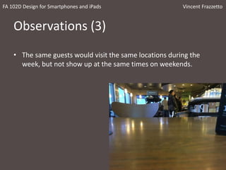 Observations (3)
• The same guests would visit the same locations during the
week, but not show up at the same times on weekends.
FA 102D Design for Smartphones and iPads Vincent Frazzetto
 