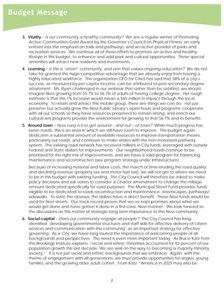  
Budget Message


     3. Vitality – Is our community a healthy community? We are a regular winner of Promoting
        Active Communities Gold Award by the Governor’s Council on Physical Fitness, an early
        entrant into the emphasis on trails and pathways, and an active provider of parks and
        recreation services. We continue all of these efforts to promote an active and healthy
        lifestyle in this budget, to enhance and add park and cultural opportunities. These special
        amenities will attract new residents and investments.
     4. Learning – Is this a “smart” community, and one that values ongoing education? We do not
         take for granted the huge competitive advantage that we already enjoy from having a
         highly educated workforce. The organization CEO for Cities has said that 58% of a city’s
         success, as measured by per capita income, can be attributed to post-secondary degree
         attainment. Ms. Ryan challenged in our webinar that rather than be satisfied, we should
         imagine Novi growing from 55.7% to 56.7% of adults of having college degree. Her rough
         estimate is that this 1% increase would mean a $45 million in impact through the local
         economy. To retain and attract this mobile group, there are things we can do: not just
         preserve but actually grow the Novi Public Library’s open hours and programs; cooperate
         with all our schools so they have resources preserved to remain strong; and enrich our
         cultural arts programs provide the environment for growing to that 56.7% and its benefits.
     5. Around town – How easy is it to get around – and out – of town? While much progress has
        been made, this is an area in which we still have room to improve. This budget again
        dedicates a substantial amount of available resources to improve transportation means,
        particularly our roads, and continues to make strides with the non-motorized pathway
        system. The existing road network has received millions in City funds, leveraged with outside
        Federal and State dollars for improvements. Our neighborhood roads continue to be
        prioritized for the right mix of improvements, and we have a solid program for balancing
        maintenance and reconstruction (see program strategy under Infrastructure).
        Because of increasing material and labor costs, the march of time eroding the road quality,
        and declining revenue (property tax and motor fuel tax), we will not get to where we need
        to be in this budget with existing funding. The City Council will therefore be asked to make
        policy decisions and ask voters to consider a Charter amendment to change the millage
        amount dedicated specifically for road purposes. The Municipal Street Fund provides funds
        eligible to be dedicated to roads reconstruction and maintenance, streetscapes, pathways/
        sidewalks. To state the obvious, the dollars have a direct benefit: These Novi funds would be
        used for Novi streets. Our track record proves that we’ve kept promises about what we
        would get done and have gotten it done in a first-class, Novi manner. We look forward to
        the discussions on this matter of strategic long-term importance to the Novi community.
     6. Social capital – Does our community engage all people? The City Council has long-
        identified `developing governmental structures and staff skills for effective delivery of citizen
        services and communication with the community’ as an important strategy for effective
        governing. As a City, we have long touted the importance of welcoming people of all
        backgrounds and perspectives. The need is even more important today. As Bruce Katz from
        the Brookings Institute explains, “racial and ethnic minorities accounted for 83 percent of our
        population growth this last decade. We are well on the way to becoming a majority-minority
        society.” It is not just racial and ethnic backgrounds that we embrace. Again, with the
        theme of engagement with all generations, we must provide opportunities for singles, young
        families, and the growing older adult cohort. From Katz: “America in 2025 may also be



                                                    2 
 