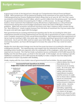  
Budget Message


A good way to look at the big picture is through our Comprehensive Annual Financial Report
(CAFR). More perspective can be gained by looking at the statement of net assets found in the
CAFR prepared by our Finance Department which shows that as of June 30, 2011 the City’s assets
exceeded its total liabilities by $331 million, which is up $5.5 million from the previous year. Net assets
for governmental activities increased by $4.27 million, a 2.8% increase. It is this type of holistic
balance sheet statement that Oakland County officials have emphasized as a critical financial
measurement during their recent budget symposiums about the State of Michigan’s financial
problems. While that economic turmoil has touched us too, Novi’s balance sheet remains strong.
The “Novi Difference” results in good measure from the kinds of investment the City has made over
the years and will make again with this budget.
New governmental accounting and financial reporting rules for the accounting for other post-
employment benefits recently implemented are forcing units of government to make a clearer and
more complete assessment of their overall financial position. Novi implemented the requirements of
full-accrual accounting in 2003, nine years ago, to include reporting of government-wide financial
statements. As of June 30, 2003, total net assets were $230 million. So, despite the economy and
revenue fluctuations, we have still managed to increase the value of the City’s total net assets
by 44%.
Maybe the most-discussed change over the last few years has been accounting for other post-
employment benefits. The reporting rules now require that the statements show the costs of
providing retiree healthcare expenses after the working life of the employee, rather than when the
expenses are incurred. The City has made cumulative excess contributions of $375,800 towards this
liability over the last three years, as shown in the last audit. In this budget, we are making a specific
additional contribution of $157,000 towards this liability to make a deposit now that will provide
generations of future City leaders with flexibility.
Finally, staying with the more holistic view of governmental fund activities, the pie graph below
                                                                              reflects where the City of
                                                                              Novi dedicates its
                                                                              resources on an activity
                                                                              basis. As in the past, the
                                                                              emphasis is on public
                                                                              safety, with the direct
                                                                              expenditures to police
                                                                              and fire services. In addi-
                                                                              tion to those direct dollars,
                                                                              much of community
                                                                              development (i.e., code
                                                                              enforcement) is linked to
                                                                              public safety. Likewise,
                                                                              parks and recreation
                                                                              spending, supporting
                                                                              activities and enrichment
                                                                              for citizens of all ages,
                                                                              reflects our efforts for safe
                                                                              and healthy opportunities.




                                                      6 
 
