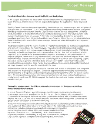 
                                                                             Budget Message


    Fiscal Analysis takes the next step into Multi-year budgeting
    In this budget document, we have taken Novi’s traditional Fiscal Analysis projection to a new
    level. The Fiscal Analysis moves from an appendix to replace the duplicative `Rainy Day Fund’
    tab.
    The City Council took action towards providing fund balance and reserve targets with adoption of
    policy actions on September 12, 2011, requiring that the existing fund balance/reserve policy now
    include Special Revenue Funds and the Capital Replacement Reserve policy of the Enterprise
    funds, in addition to the traditional General Fund-Fund Balance policy. The City Council’s early
    budget input session held on January 7, 2012 also provided policy direction to go back to
    identifying short-term (next 18 months) and long-term (beyond 18 months and ongoing) initiatives.
    Those time horizons for each of the seven strategic themes are reflected to guide and organize
    this document.
    This broader look beyond the twelve months of FY 2012/13 extends to our multi-year budget (also
    and formerly referred to as the Fiscal Analysis). You will notice that the requested capital
    improvement projects and heavy equipment purchases, are all basically funded for FY 2012/13.
    Our ability to fund these improvements now stems from the fact that staff understands what is
    projected to be available for revenue and has provided a sequenced and prioritized set of
    projects per year, rather than a long list of wishes for one year that we have to pare down. That
    list of scheduled projects extends to the next two fiscal years in our multi-year budgeting. Again,
    instead of having a generic estimated dollar amount for FY 2013/14 and FY 2014/15 capital
    projects within our respective Road Funds, Drains and Parks, Recreation & Cultural Services Fund,
    we have programmed the specific projects into the plan.
    The benefits of such an approach are several. For one, staff is able to anticipate, plan, engineer,
    and prepare for major capital projects. Moreover, opportunities for leveraging outside dollars,
    communicating to the public, and anticipating issues are more plentiful when we plan in such a
    way. We are specific about what is to be accomplished and still have ending fund balance
    equity targets as of June 30, 2015 through all the funds in the multi-year budget tab in this recom-
    mended budget.


    Taking the temperature: Novi Numbers and comparisons on finances, operating
    indicators readily available
    In one of Governor Snyder’s special messages over the past couple years, he discussed
    government transparency and accountability. He and the Legislature set some goals for
    communities in this regard. We have received good marks already, which should come as no
    surprise. In 2006, 2008, and 2010, statistically valid National Citizen Surveys were conducted to
    gauge citizen perception of the Novi community.
    The survey measures perceptions of community character, public safety, parks and recreation,
    and public trust. Novi rated "above" or "much above" the national benchmark in all four
    categories, including being welcoming of citizen involvement and the
    overall direction Novi is taking. One such reason may be the City's
    dynamic information hub - cityofnovi.org. Novi citizens have the
    opportunity to view cityofnovi.org at any time to view current, and past,
    City Council Agendas (complete with supporting documentation),

                                                     9 
 