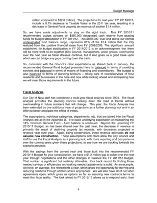 Budget Message


       million compared to $32.8 million). The projections for next year, FY 2011/2012,
       include a 9.1% decrease in Taxable Value in the 2011 tax year, resulting in a
       decrease in General Fund property tax revenue of another $1.4 million.

So, we have made adjustments to stay on the right track. This FY 2010/11
recommended budget contains an $850,000 designated cash reserve from existing
funds for budget stabilization in FY 2011/12. This $850,000, over and above our normal
undesignated fund balance range, represents 61% of the $1.4 million that the City
realized from the positive financial close from FY 2008/2009. The significant amount
established for budget stabilization in FY 2011/2012 is an acknowledgment that there
will be more work to do together (City Council, management, union groups, community)
over the next year as fiscal stresses continue, but it also gives us a good base upon
which we can bridge any gaps coming down the track.

So, consistent with the Council’s clear expectations as shared back in January, the
recommended General Fund budget presented here is balanced in terms of providing
services and balanced in terms of means of financing and expenditures. The budget is
also balanced in terms of planning horizons – taking care of needs/services of Novi
residents and businesses in the here and now while looking ahead and anticipating how
we will meet those requirements in the future.



Fiscal Analysis

Our City of Novi staff has completed a multi-year fiscal analysis since 2004. The fiscal
analysis provides the planning horizon looking down the road at trends without
overinvesting in future numbers that will change. This year, the Fiscal Analysis has
been extended by one additional year of projections as a further planning tool and in an
effort to better anticipate the effect of trends.

The assumptions, individual categories, departments, etc. that are baked into the Fiscal
Analysis are all in the Appendix D. The basic underlying expectation of maintaining the
14% minimum General Fund - fund balance is continued. Beyond the upcoming FY
2010/11 Budget, as has been shared over the past year, the decrease in revenue is
primarily the result of declining property tax receipts, with decreases projected in
revenue year over year. Again, being conservative, these revenue estimates do not
assume new construction. These assumptions and plans allow the City Council and
staff to use the Fiscal Analysis as a planning tool, with more reporting and comparisons
over the coming years given these projections, to see how we are tracking towards the
scenario provided.

With the savings from the current year and those built into the recommended FY
2010/11 Budget for your consideration, we have a $1.2 million gap to solve over the next
year through negotiations and the other changes to balance the FY 2011/12 Budget.
That number is significant but certainly attainable. Our track record for finding those
needed savings or efficiencies and making needed adjustments is solid. As an example,
we have, on average, five retirements a year, which gives the opportunity for moving and
reducing positions through attrition where appropriate. We will also have all of our labor
agreements open, which gives us options as far as securing new contracts terms to
meet this fiscal reality. The look ahead to FY 2012/13 allows us to respond early, than



                                            ii
 