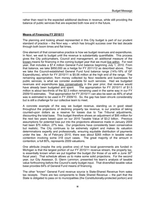 Budget Message


rather than react to the expected additional declines in revenue, while still providing the
balance of public services that are expected both now and in the future.



Means of Financing FY 2010/11

The planning and looking ahead represented in this City budget is part of our prudent
standard of practice -- the Novi way -- which has brought success over the last decade
through both boom times and flat times.

One element of that conservative practice is how we budget revenues and expenditures.
In Novi, we wait to budget until the revenue is substantially quantifiable. This process
gives the City policymakers, Council and management, an additional measure of the
known means for financing in the coming budget year that we must live within. For next
year, that includes a $7.4 million General Fund balance beginning July 1, 2010. From
that balance, we take $850,000 as a hedge for FY 2011/12 as described above. Then
we take the Council-established General Fund fund balance range (14%-18% of GF
Expenditures), which for FY 2010/11 is $5.06 million at the high end of the range. The
remaining appropriation, from money collected by Novi residents and businesses for
public services, is what we consider available for such services. Had we budgeted
revenues and expenditures less conservatively in the year prior, that revenue would
have already been budgeted and spent.             The appropriation for FY 2010/11 of $1.5
million is about two-thirds of the $2.3 million remaining used in the same way in our FY
2009/10 estimates. That appropriation for FY 2010/11 can also be seen as 46% of what
was is estimated to be used in FY 2009/10. So, the gap has been shrunk considerably
but is still a challenge for our collective team to meet.

A concrete example of the way we budget revenue, standing us in good stead
throughout the projections of declining property tax revenue, is our practice of taking
counted-upon dollars as a reserve for losses due to Tax Tribunal adjustments,
discounting the total base. This budget therefore shows an adjustment of $95 million for
the next two years based upon on our 2010 Taxable Value of $3.2 billion. Previous
assumptions for potential loss put into the projections allowance made in January 2009
had been $75 million, 27% less. Our projections have consistently been conservative
but realistic. The City continues to be extremely vigilant and makes its valuation
determinations expertly and professionally, ensuring equitable distribution of payments
under the law. As of February 2010, there was about $265 million in taxable value
contention involving some 318 court cases. The great majority of the amount in
contention, a full 80%, represents 2009 valuations.

One attribute (maybe the only positive one) of how local governments are funded in
Michigan is that the largest portion of our FY 2010/11 revenue stream, the property tax,
is essentially known when we put together the budget (for those of us with a June 30th
fiscal year). That schedule allows us to make some solid projections. For the second
year, our City Assessor, D. Glenn Lemmon, presented his team’s analysis of taxable
value forthcoming before the Council’s early budget input. That diversified taxable value
base provides 64% of General Fund means of financing.

The other “known” General Fund revenue source is State-Shared Revenue from sales
tax receipts. There are two components to State Shared Revenue -- the part that the
State is obligated to pass on to municipalities (the Constitutionally-protected portion) and

                                             iii
 