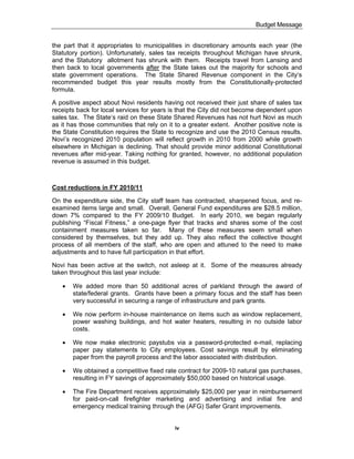 Budget Message


the part that it appropriates to municipalities in discretionary amounts each year (the
Statutory portion). Unfortunately, sales tax receipts throughout Michigan have shrunk,
and the Statutory allotment has shrunk with them. Receipts travel from Lansing and
then back to local governments after the State takes out the majority for schools and
state government operations. The State Shared Revenue component in the City‘s
recommended budget this year results mostly from the Constitutionally-protected
formula.

A positive aspect about Novi residents having not received their just share of sales tax
receipts back for local services for years is that the City did not become dependent upon
sales tax. The State‘s raid on these State Shared Revenues has not hurt Novi as much
as it has those communities that rely on it to a greater extent. Another positive note is
the State Constitution requires the State to recognize and use the 2010 Census results.
Novi’s recognized 2010 population will reflect growth in 2010 from 2000 while growth
elsewhere in Michigan is declining. That should provide minor additional Constitutional
revenues after mid-year. Taking nothing for granted, however, no additional population
revenue is assumed in this budget.



Cost reductions in FY 2010/11

On the expenditure side, the City staff team has contracted, sharpened focus, and re-
examined items large and small. Overall, General Fund expenditures are $28.5 million,
down 7% compared to the FY 2009/10 Budget. In early 2010, we began regularly
publishing “Fiscal Fitness,” a one-page flyer that tracks and shares some of the cost
containment measures taken so far. Many of these measures seem small when
considered by themselves, but they add up. They also reflect the collective thought
process of all members of the staff, who are open and attuned to the need to make
adjustments and to have full participation in that effort.

Novi has been active at the switch, not asleep at it. Some of the measures already
taken throughout this last year include:

   !   We added more than 50 additional acres of parkland through the award of
       state/federal grants. Grants have been a primary focus and the staff has been
       very successful in securing a range of infrastructure and park grants.

   !   We now perform in-house maintenance on items such as window replacement,
       power washing buildings, and hot water heaters, resulting in no outside labor
       costs.

   !   We now make electronic paystubs via a password-protected e-mail, replacing
       paper pay statements to City employees. Cost savings result by eliminating
       paper from the payroll process and the labor associated with distribution.

   !   We obtained a competitive fixed rate contract for 2009-10 natural gas purchases,
       resulting in FY savings of approximately $50,000 based on historical usage.

   !   The Fire Department receives approximately $25,000 per year in reimbursement
       for paid-on-call firefighter marketing and advertising and initial fire and
       emergency medical training through the (AFG) Safer Grant improvements.


                                           iv
 