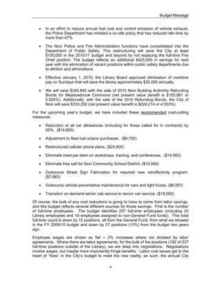 Budget Message


   !   In an effort to reduce annual fuel cost and control emission of vehicle exhaust,
       the Police Department has initiated a no-idle policy that has reduced idle time by
       more than 47%.

   !   The Novi Police and Fire Administration functions have consolidated into the
       Department of Public Safety. This restructuring will save the City at least
       $100,000 in the 2010/11 budget and beyond by not replacing the full-time Fire
       Chief position. The budget reflects an additional $425,000 in savings for next
       year with the elimination of vacant positions within public safety departments due
       to attrition and eliminations.

   !   Effective January 1, 2010, the Library Board approved elimination of overtime
       pay on Sundays that will save the library approximately $30,000 annually.

   !   We will save $240,845 with the sale of 2010 Novi Building Authority Refunding
       Bonds for Meadowbrook Commons (net present value benefit is $165,981 or
       5.824%). Additionally, with the sale of the 2010 Refunding Bonds, the City of
       Novi will save $333,250 (net present value benefit is $224,214 or 4.553%).

For the upcoming year’s budget, we have included these recommended cost-cutting
measures:

   !   Reduction of all car allowances (including for those called for in contracts) by
       20%. ($14,800)

   !   Adjustment to fleet fuel octane purchases. ($6,750)

   !   Restructured cellular phone plans. ($24,800)

   !   Eliminate meal per diem on workshops, training, and conferences. ($14,565)

   !   Eliminate free salt for Novi Community School District. ($10,948)

   !   Outsource Street Sign Fabrication for required new retroflectivity program.
       ($7,883)

   !   Outsource vehicle preventative maintenance for cars and light trucks. ($6,007)

   !   Transition on-demand senior cab service to senior van service. ($18,000)

Of course, the bulk of any cost reductions is going to have to come from labor savings,
and this budget reflects several different sources for those savings. First is the number
of full-time employees. The budget identifies 257 full-time employees (including 20
Library employees and 18 employees assigned to non-General Fund funds). This total
full-time count is down by 15 positions, all from the General Fund, from what we showed
in the FY 2009/10 budget and down by 27 positions (10%) from the budget two years
ago.

Employee wages are shown as flat -- 0% increases where not dictated by labor
agreements. Where there are labor agreements, for the bulk of the positions (182 of 237
full-time positions outside of the Library), we are deep into negotiations. Negotiations
involve wages, but maybe more importantly fringe benefits. Labor cost issues get to the
heart of “fixes” in the City’s budget to meet the new reality; as such, the annual City

                                            v
 