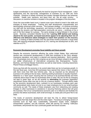 Budget Message


budget consideration is not necessarily the lead for long-term fiscal management. Labor
agreements and the day-to-day management of business by our staff are more
impactful. Overtime is closely monitored and closely managed whenever and wherever
possible. Health care, pensions, and leave time, etc. are all under scrutiny.         A
discussion on overtime numbers is located in the program strategies of this document.

Given the now-smaller head count, it seems even more critical to invest in the skills and
energies of those employees. Training and staff development unquestionably and
demonstrably enhances public services. This business strategy -- to continue providing
our staff with the technology, equipment, and training to perform and stay energized,
reflecting the dynamic and high-expectation community we serve -- continues to be a
part of the Novi design for success. The same strategy is being followed in the private
sector. Business consultant Deloitte found that “Leaving 2009 behind and looking
ahead to the next quarter, surveyed executives appear to be adjusting their mix of
offensive and defensive talent strategies to match their position on the recovery
curve. A ranking of talent priorities over the next three months produced a virtual dead
heat, with reducing employee headcount at 31%, training and development at 29%, and
retention at 27%.”



Economic Development promotes fiscal stability and future growth

Despite the economic downturn affecting the entire United States, Novi welcomed
several new commercial developments in 2009 that contribute to the City’s already-
impressive reputation, and make it a desired and required destination. Novi’s existing
mix of businesses revs up the City’s engines as we move full steam ahead to build upon
our stellar infrastructure of international companies—like Eberspaecher, Toyota-
Boshoku, and Harman Becker Automotive--as well as retail stores, including newcomers
Planet Fitness and Bagger Dave’s.

Some say that with the economy in its current state there can be no business growth. In
this last fiscal year, more than 60 businesses have opened their doors in Novi, bringing
with them more than 600 new full-time jobs. But as important as the attraction of
business is for adding to the tax base, retaining existing businesses is equally important.
Retention is a “team sport” requiring that we continue to be business-friendly and think
creatively about ways to help our businesses when in need. We can do this by changing
red tape to green tape, as we did recently by eliminating the business registration
requirement (some cities now rely on this as a revenue stream). Through efforts made
by the economic development team, outreach to our businesses increases each year
with personalized visits made not only to our major employers but to our small business
community as well. The needs of these employers vary from networking and creating
linkages to other businesses to assistance in securing financing options that will grow
the business. Part of our comprehensive economic plan is to influence and facilitate the
process that allows businesses, both small and large, to create jobs and grow Novi’s tax
base.

The tracks of economic development will lead the City to attract foreign-based
businesses that help shape Novi and the entire region. Focusing on emerging sectors of
business such as high tech, sustainability, automotive supply chain, intelligent
transportation systems, and life sciences, while still serving our existing 1,600-plus
businesses, will promote the City’s continued growth and future success.

                                            vi
 