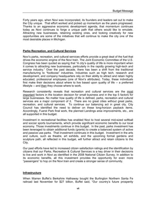 Budget Message


Forty years ago, when Novi was incorporated, its founders and leaders set out to make
the City unique. That effort worked and picked up momentum as the years progressed.
Thanks to an aggressive economic development agenda, that momentum continues
today as Novi continues to forge a unique path that others would like to emulate.
Attracting new businesses, retaining existing ones, and looking creatively for new
opportunities are some of the initiatives that will continue to make the city one of the
most desirable places in Michigan.



Parks Recreation, and Cultural Services

Novi’s parks, recreation, and cultural services efforts provide a great deal of the fuel that
drives the economic engine of the Novi train. The Joint Economic Committee of the U.S.
Congress has been quoted as saying that “A city’s quality of life is more important when
it comes to attracting new businesses, particularly in the rapidly growing high-tech and
service industry.” Over the past decade, there has been a shift from the traditional
manufacturing to “footloose” industries. Industries such as high tech, research and
development, and company headquarters rely on their ability to attract and retain highly
educated, professional employees (one of Novi’s attributes). Today, these individuals
first make their decisions about where to live based upon quality of life -- a preferred
lifestyle -- and then they choose where to work.

Research consistently reveals that recreation and cultural services are the most
important factors in the location decision for small business and in the top 5 factors for
large businesses. No matter how quality of life is defined, parks, recreation and cultural
services are a major component of it. There are no great cities without great parks,
recreation, and cultural services. To continue our balancing act in great city, City
Council has identified the need to deliver on these long-horizon payback items.
Accordingly, Fuerst Park final work, the planned Landings area improvements, etc., are
all supported in this budget.

Investment in recreational facilities has enabled Novi to host several mid-sized softball
and soccer sports tournaments, which provide significant economic benefits to our local
economy. Those investments continue in this budget. In the past, parks investment has
been leveraged to obtain additional funds (grants) to create a balanced system of active
and passive use parks. That investment continues in this budget. Investment in the arts
and culture, such as theatre, art exhibits, and the upcoming formal gardens and
sculpture path, all reflected in this budget, will further attract and retain citizens to the
City.

Our past efforts have led to increased citizen satisfaction ratings and the identification by
citizens that our Parks, Recreation & Cultural Services is a key driver in their decisions
to live and work in Novi as identified in the 2008 National Citizen Survey. In addition to
its economic benefits, all this investment provides the opportunity for even more
“passengers” to hop on the Novi train and create a stronger sense of community.



Infrastructure

When Warren Buffet’s Berkshire Hathaway bought the Burlington Northern Santa Fe
railroad last November for $27 billion, Buffet said, “Our country’s future prosperity

                                             vii
 