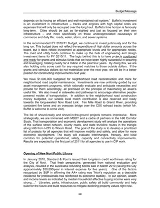 Budget Message


depends on its having an efficient and well-maintained rail system.” Buffet’s investment
is an investment in infrastructure -- tracks and engines with high capital costs are
expenses that will only be recouped over the long haul. Buffet’s time horizon is famously
long-term. Cities should be just as far-sighted and just as focused on their own
infrastructure – and more specifically on those underappreciated causeways of
commerce and daily life: roads, water, storm, and sewer systems.

In the recommended FY 2010/11 Budget, we continue to invest judiciously and for the
long run. This budget does not reflect the expenditure of high dollar amounts across the
board, but it does reflect investment at appropriate levels and for appropriate needs.
The road and utility funds continue to make up the bulk of engineering and design
investment items for FY 2010/11. The logic behind this is to have projects positioned
and ready for grants and stimulus funds that we have been highly successful in securing
and leveraging, totaling nearly $2.4 million in the past four years. By doing this, we are
also holding onto some cash for any required matches to those outside dollars. If the
grants and stimulus dollars do not materialize over the next year, we will be in a better
position for constructing improvements next year.

We have $1,000,000 budgeted for neighborhood road reconstruction and more for
neighborhood road capital maintenance. Investments are now uniformly guided by our
asset management programs, which rationally evaluate and anticipate necessities and
provide for them accordingly, all premised on the principle of maximizing an asset’s
useful life. We also invest in sidewalks and pathways to encourage alternative people-
powered modes of transportation. In addition to the neighborhood road construction
money budgeted, our sizable local match contribution is also reserved and ready
towards the long-awaited Novi Road Link: Ten Mile Road to Grand River, providing
consistent five lanes and an overpass bridge over the CSX railroad tracks (which Mr.
Buffet is welcome to come visit).

The list of shovel-ready and shovel-in-the-ground projects remains impressive. More
strategically, we are immersed with MDOT and a cadre of partners in the I-96 Corridor
Study. That transportation and economic development study will analyze the operations
of the surface street network, county roads, and state trunkline routes in the triangle
along I-96 from I-275 to Wixom Road. The goal of the study is to develop a prioritized
list of projects for all agencies that will improve mobility and safety, and allow for more
economic development. The study will evaluate interchanges, freeway, and local
corridors for potential operational, safety, capacity and connectivity improvements.
Results are expected by the first part of 2011 for all agencies to use in CIP work.



Opening of New Novi Public Library

In January 2010, Standard & Poor’s issued their long-term credit worthiness rating for
the City of Novi. That fresh perspective, generated from national evaluation and
analysis, resulted in the successful refunding bonds sale in March 2010 (saving the City
approximately $30,000/year in interest expense for five years). One of the factors
recognized by S&P in affirming the AA+ rating was “Novi’s reputation as a desirable
residence for professionals has reinforced its economic stability. In our opinion, wealth
and income levels as indicated by median household effective buying income were very
strong….” Libraries, parks, infrastructure, public safety all build community and help
build for the future and build resources to mitigate declining property values right now.

                                            viii
 