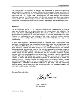 Budget Message


The City of Novi’s commitment to learning and excellence is visibly and beautifully
expressed with the opening of a new, full-service, larger public library, complete with
books, café, meeting space, and art, all located centrally within the civic center campus
overlooking the City’s Fuerst Park. No small feat, this great addition gets delivered
within our existing 10.5416 property tax rate for both operations and the current debt
service on the $16 million in issued bonds. That achievement and our commitment to
investing in the future and building for the future of Novi should not be taken for granted.



Summary

The recommended budget for City Council’s consideration is the expression of the work
plans and direction that you have provided and that the community has validated. We
have a City staff of dedicated professionals. The results we deliver and the feedback we
receive from the community we serve are evidence of the pride we all take in our work.
This work is challenging, not just because of the current economic climate, but also
because of our expectations that we, the Novi community, will continue to succeed and
steam ahead.

In Profit from the Core: A Return to Growth in Turbulent Times, author Christ Zook
examined the performance of private sector companies over the course of a decade and
found that only 12% of companies worldwide managed to grow profits and revenues by
more than 5.5% over the ten years ending in 2008. Reviewing that book, the Harvard
Business Review said that the moral is that “Achieving sustained, profitable growth is
very challenging, and the odds of success are low.” The key to success, according to the
book’s author, includes reaching full potential in the core business, expanding logically
from the core, and preemptively – and pragmatically -- redefining the core in light of the
market. Although city “profits” are measured in different ways, we can still measure
success to include the efficient and effective delivery of public services in a safe and
stable community. We recognize the difficulty in building upon past successes. But we
are, with this budget, getting where we need to go because we have clearly – and
pragmatically -- identified where that is and how to get there. We are succeeding
because we are even in these times and at this difficult juncture still looking forward and
moving forward to a clear destination.



Respectfully submitted,




                                      Clay J. Pearson
                                      City Manager

c: Leadership Group




                                             ix
 