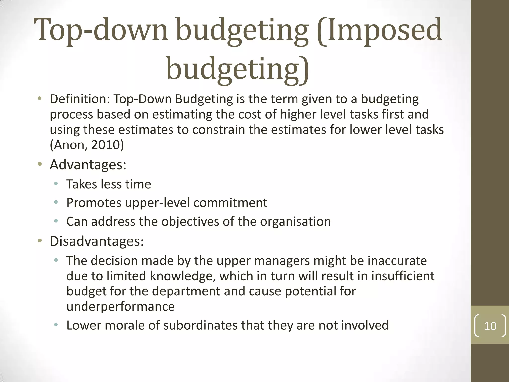 Top-down budgeting (Imposed
        budgeting)
• Definition: Top-Down Budgeting is the term given to a budgeting
  process based on estimating the cost of higher level tasks first and
  using these estimates to constrain the estimates for lower level tasks
  (Anon, 2010)
• Advantages:
  • Takes less time
  • Promotes upper-level commitment
  • Can address the objectives of the organisation
• Disadvantages:
  • The decision made by the upper managers might be inaccurate
     due to limited knowledge, which in turn will result in insufficient
     budget for the department and cause potential for
     underperformance
  • Lower morale of subordinates that they are not involved                10
 