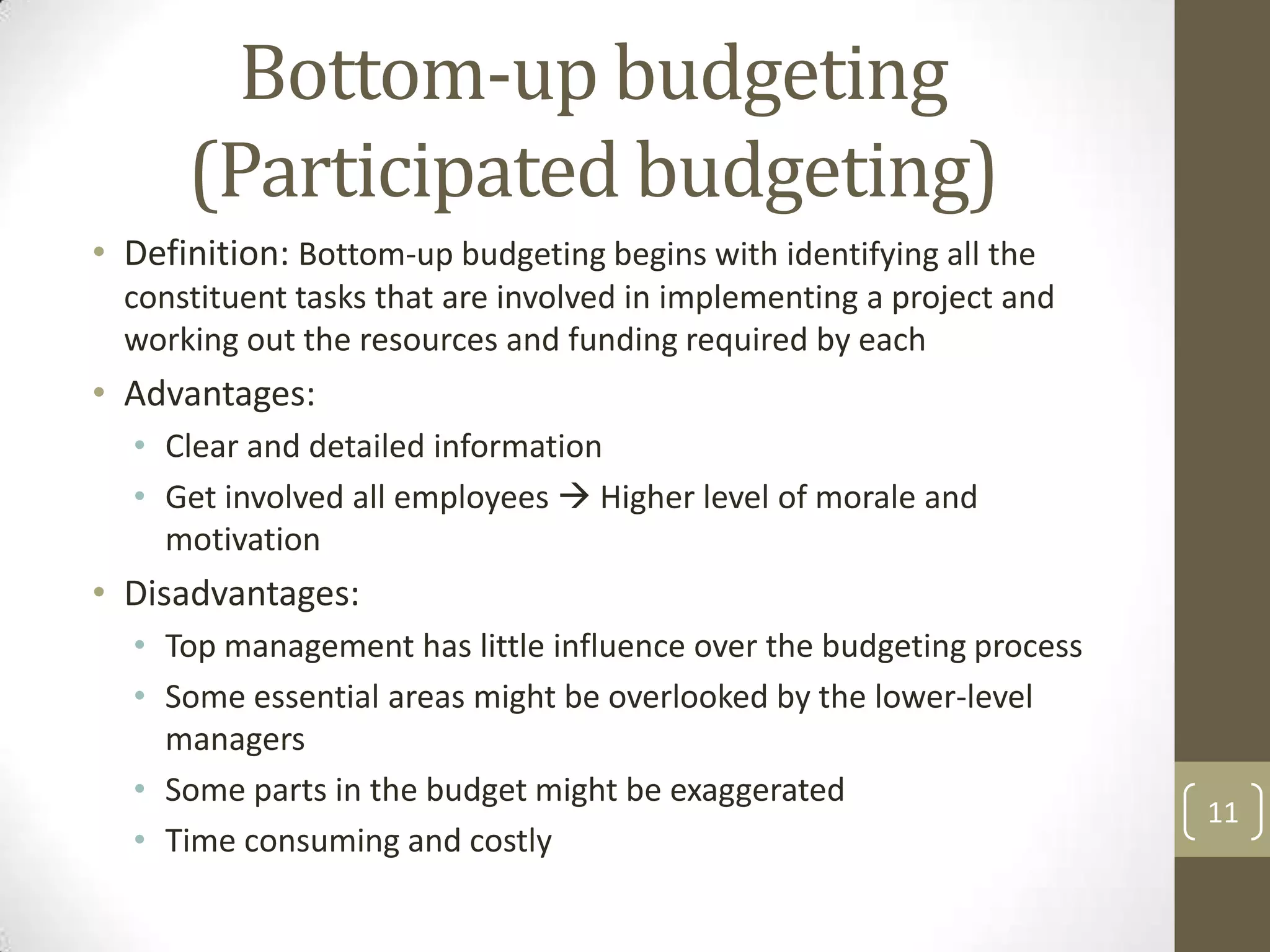 Bottom-up budgeting
      (Participated budgeting)
• Definition: Bottom-up budgeting begins with identifying all the
  constituent tasks that are involved in implementing a project and
  working out the resources and funding required by each
• Advantages:
  • Clear and detailed information
  • Get involved all employees  Higher level of morale and
    motivation
• Disadvantages:
  • Top management has little influence over the budgeting process
  • Some essential areas might be overlooked by the lower-level
    managers
  • Some parts in the budget might be exaggerated
                                                                      11
  • Time consuming and costly
 
