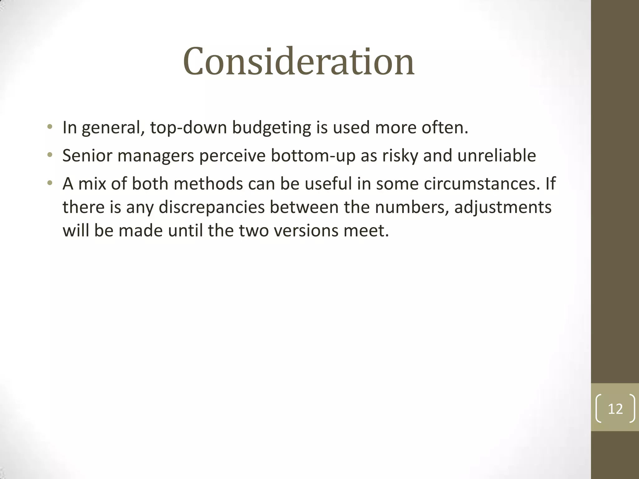 Consideration
• In general, top-down budgeting is used more often.
• Senior managers perceive bottom-up as risky and unreliable
• A mix of both methods can be useful in some circumstances. If
  there is any discrepancies between the numbers, adjustments
  will be made until the two versions meet.




                                                                  12
 