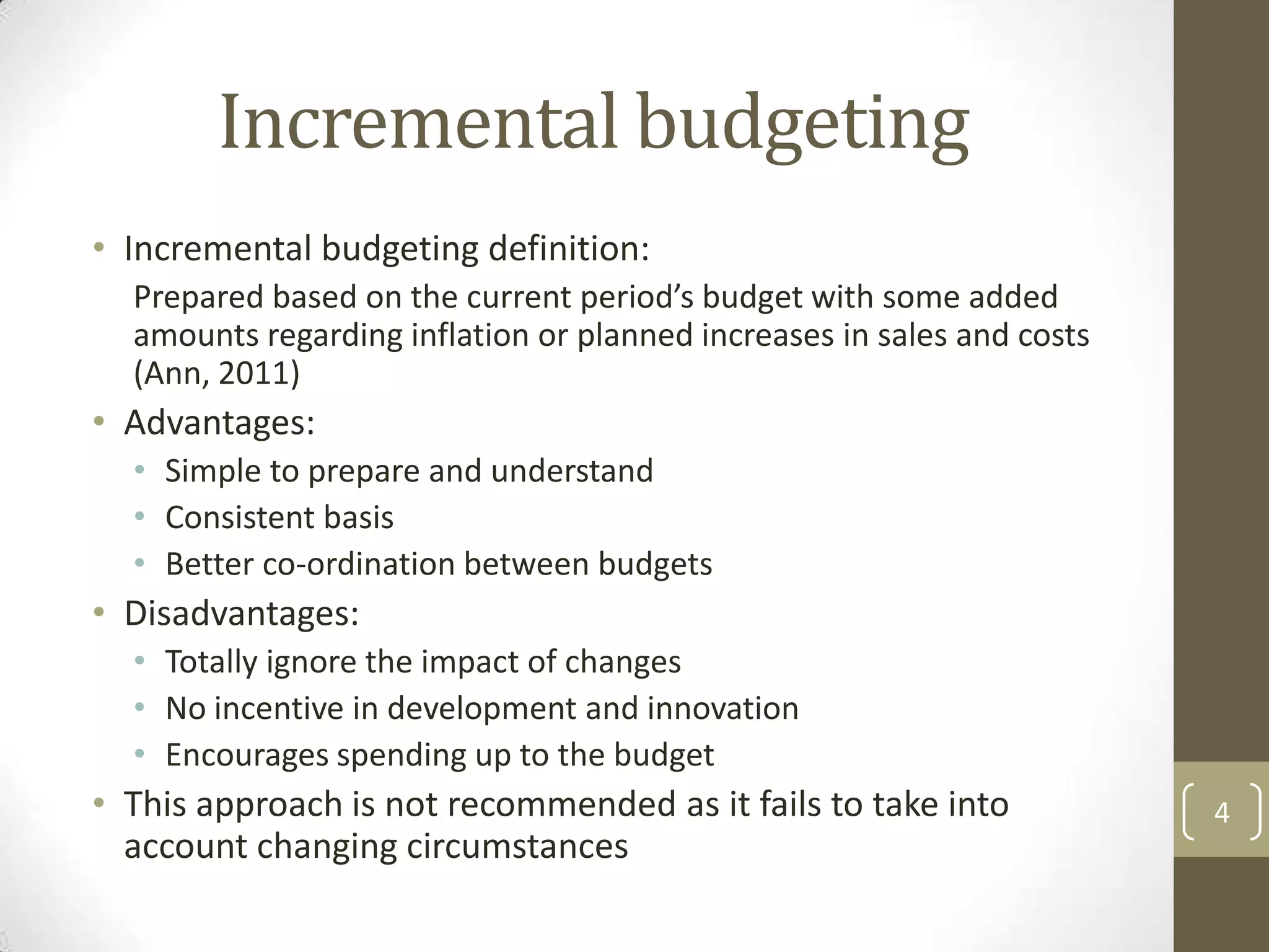 Incremental budgeting
• Incremental budgeting definition:
  Prepared based on the current period’s budget with some added
  amounts regarding inflation or planned increases in sales and costs
  (Ann, 2011)
• Advantages:
  • Simple to prepare and understand
  • Consistent basis
  • Better co-ordination between budgets
• Disadvantages:
  • Totally ignore the impact of changes
  • No incentive in development and innovation
  • Encourages spending up to the budget
• This approach is not recommended as it fails to take into             4
  account changing circumstances
 