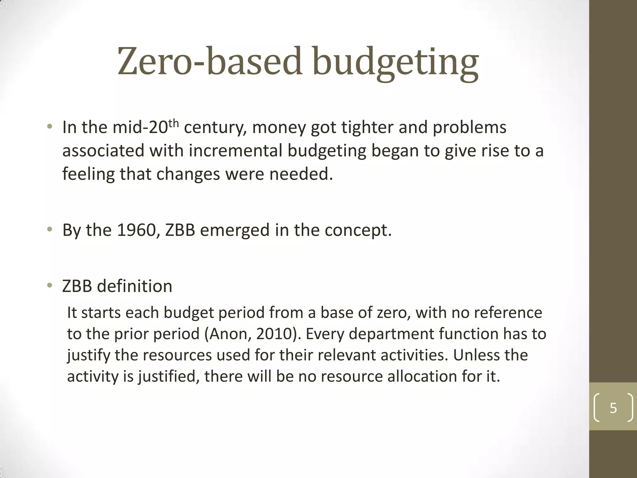 Zero-based budgeting
• In the mid-20th century, money got tighter and problems
  associated with incremental budgeting began to give rise to a
  feeling that changes were needed.

• By the 1960, ZBB emerged in the concept.

• ZBB definition
  It starts each budget period from a base of zero, with no reference
  to the prior period (Anon, 2010). Every department function has to
  justify the resources used for their relevant activities. Unless the
  activity is justified, there will be no resource allocation for it.
                                                                         5
 