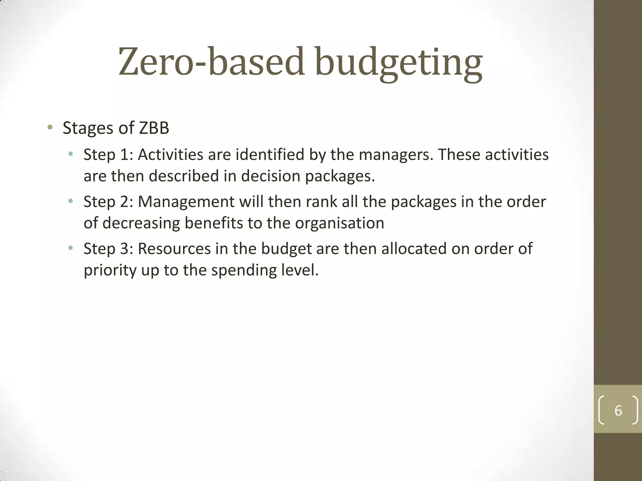 Zero-based budgeting
• Stages of ZBB
  • Step 1: Activities are identified by the managers. These activities
    are then described in decision packages.
  • Step 2: Management will then rank all the packages in the order
    of decreasing benefits to the organisation
  • Step 3: Resources in the budget are then allocated on order of
    priority up to the spending level.




                                                                          6
 