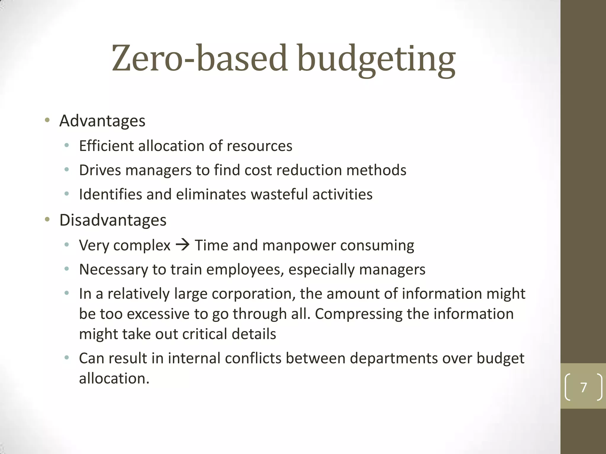 Zero-based budgeting
• Advantages
  • Efficient allocation of resources
  • Drives managers to find cost reduction methods
  • Identifies and eliminates wasteful activities
• Disadvantages
  • Very complex  Time and manpower consuming
  • Necessary to train employees, especially managers
  • In a relatively large corporation, the amount of information might
    be too excessive to go through all. Compressing the information
    might take out critical details
  • Can result in internal conflicts between departments over budget
    allocation.
                                                                         7
 