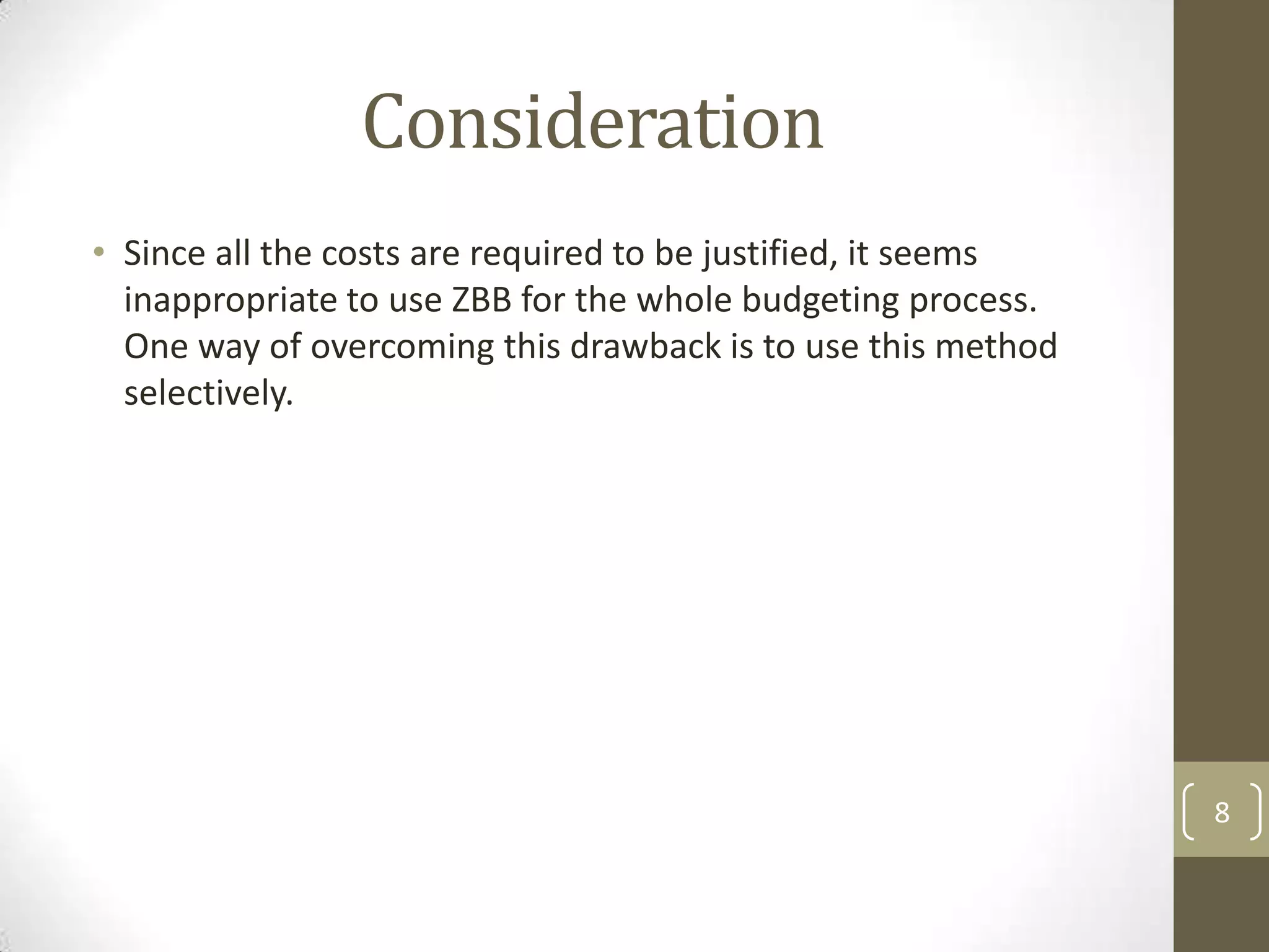 Consideration
• Since all the costs are required to be justified, it seems
  inappropriate to use ZBB for the whole budgeting process.
  One way of overcoming this drawback is to use this method
  selectively.




                                                               8
 