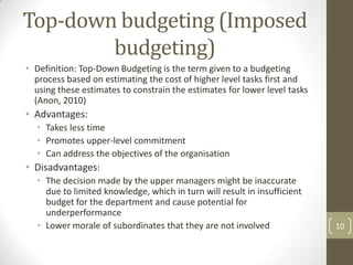Top-down budgeting (Imposed
        budgeting)
• Definition: Top-Down Budgeting is the term given to a budgeting
  process based on estimating the cost of higher level tasks first and
  using these estimates to constrain the estimates for lower level tasks
  (Anon, 2010)
• Advantages:
  • Takes less time
  • Promotes upper-level commitment
  • Can address the objectives of the organisation
• Disadvantages:
  • The decision made by the upper managers might be inaccurate
     due to limited knowledge, which in turn will result in insufficient
     budget for the department and cause potential for
     underperformance
  • Lower morale of subordinates that they are not involved                10
 