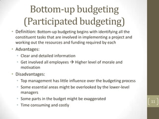 Bottom-up budgeting
      (Participated budgeting)
• Definition: Bottom-up budgeting begins with identifying all the
  constituent tasks that are involved in implementing a project and
  working out the resources and funding required by each
• Advantages:
  • Clear and detailed information
  • Get involved all employees  Higher level of morale and
    motivation
• Disadvantages:
  • Top management has little influence over the budgeting process
  • Some essential areas might be overlooked by the lower-level
    managers
  • Some parts in the budget might be exaggerated
                                                                      11
  • Time consuming and costly
 